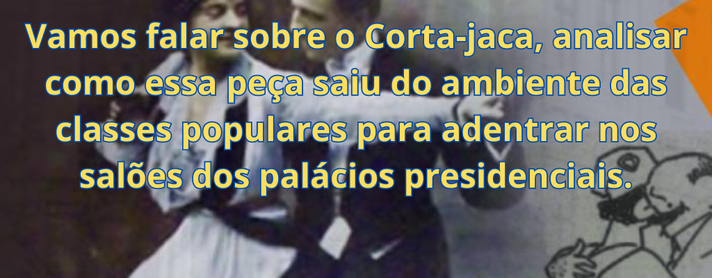 Vamos falar sobre o Corta-jaca, analisar como essa peça saiu do ambiente das classes populares para adentrar nos salões dos palácios presidenciais.